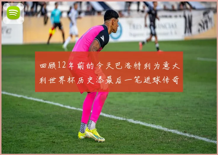 回顾12年前的今天巴洛特利为意大利世界杯历史添最后一笔进球传奇