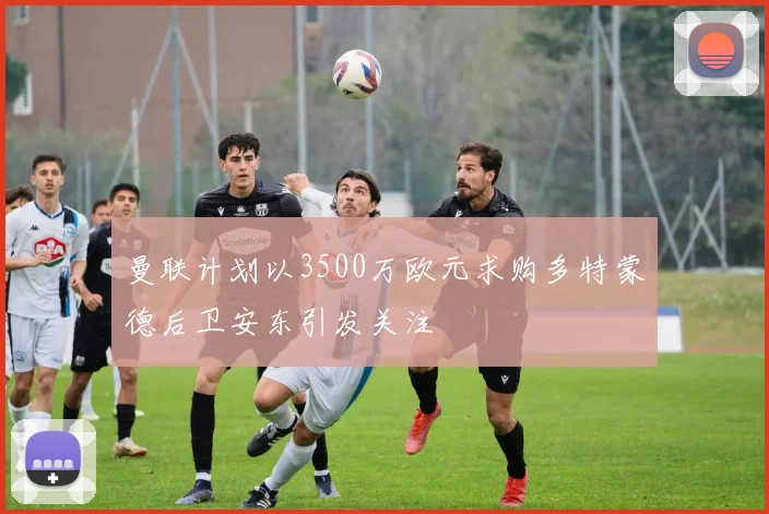 曼联计划以3500万欧元求购多特蒙德后卫安东引发关注