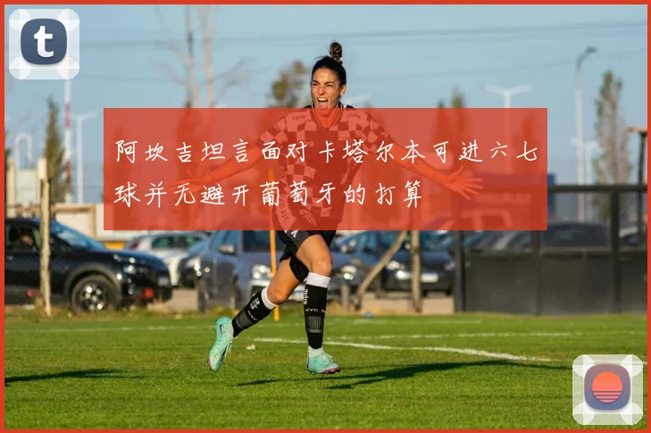 阿坎吉坦言面对卡塔尔本可进六七球并无避开葡萄牙的打算