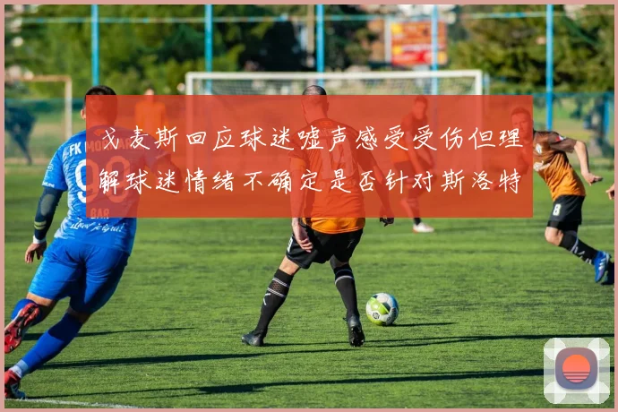 戈麦斯回应球迷嘘声感受受伤但理解球迷情绪不确定是否针对斯洛特