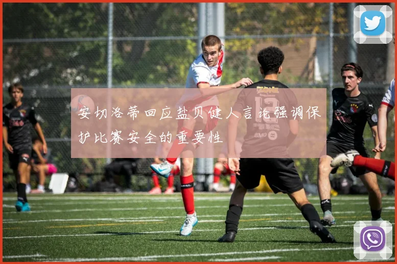 安切洛蒂回应盐贝健人言论强调保护比赛安全的重要性