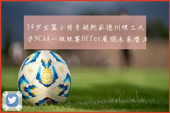 14岁女篮小将李超然获德州理工大学NCAA一级联赛Offer展现未来潜力