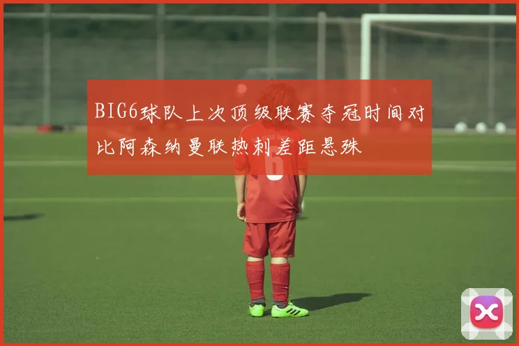 BIG6球队上次顶级联赛夺冠时间对比阿森纳曼联热刺差距悬殊