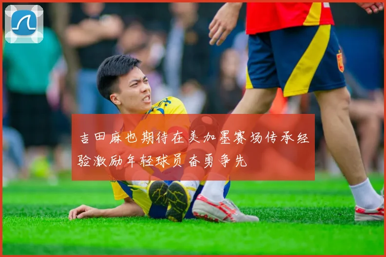吉田麻也期待在美加墨赛场传承经验激励年轻球员奋勇争先