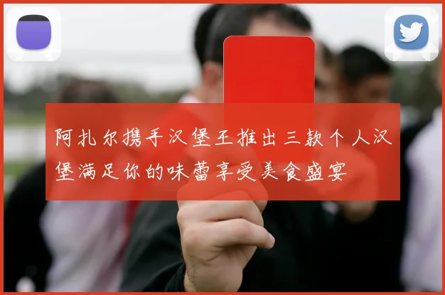 阿扎尔携手汉堡王推出三款个人汉堡满足你的味蕾享受美食盛宴