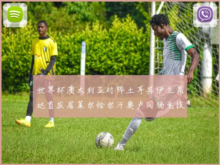世界杯澳大利亚对阵土耳其伊兰昆达首发居莱尔恰尔汗奥卢同场竞技