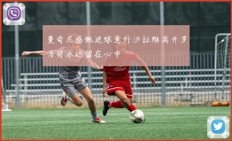 曼奇尼感慨进球意外沙拉维离开罗马将永远留在心中