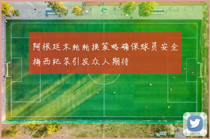 阿根廷末轮轮换策略确保球员安全梅西纪录引发众人期待