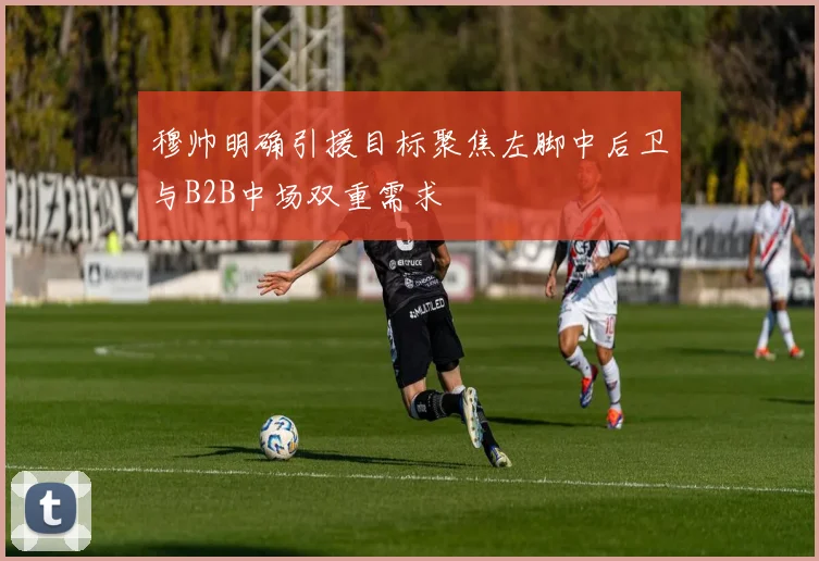 穆帅明确引援目标聚焦左脚中后卫与B2B中场双重需求