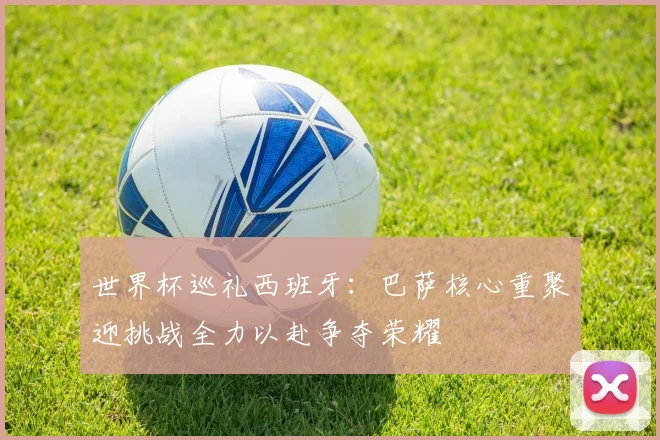 世界杯巡礼西班牙：巴萨核心重聚迎挑战全力以赴争夺荣耀