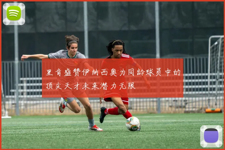 里肯盛赞伊纳西奥为同龄球员中的顶尖天才未来潜力无限