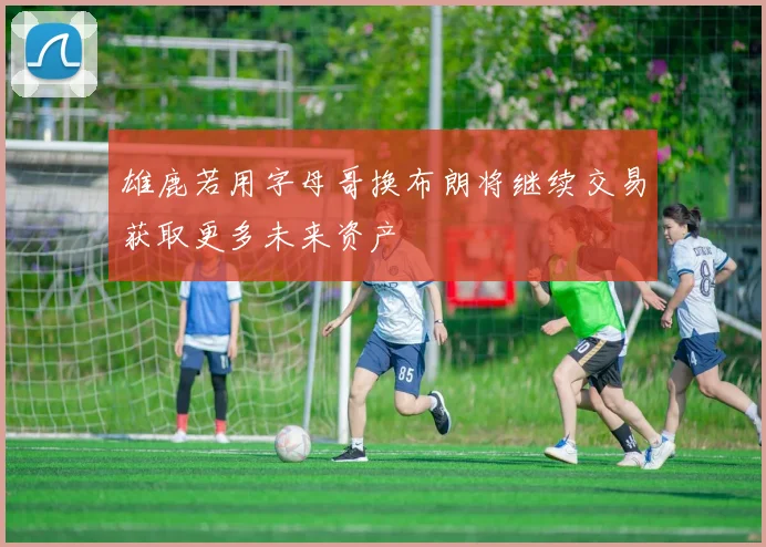 雄鹿若用字母哥换布朗将继续交易获取更多未来资产