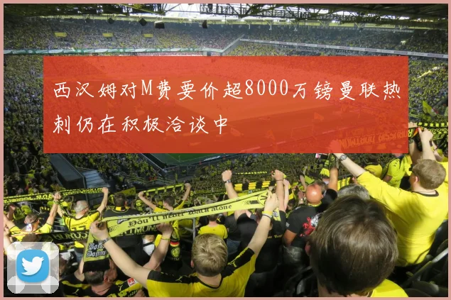 西汉姆对M费要价超8000万镑曼联热刺仍在积极洽谈中