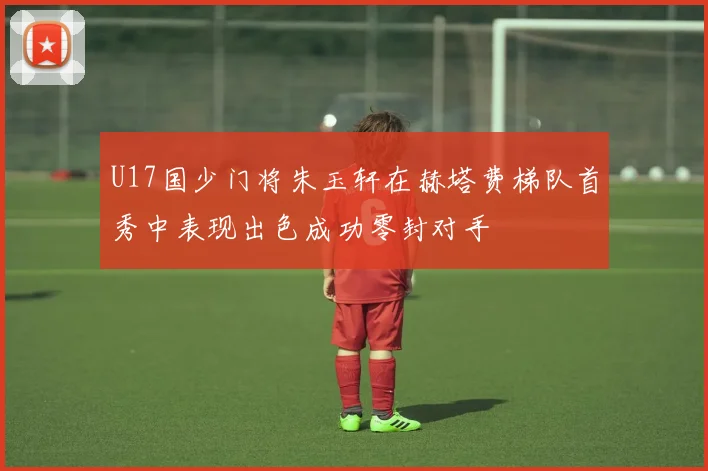 U17国少门将朱玉轩在赫塔费梯队首秀中表现出色成功零封对手