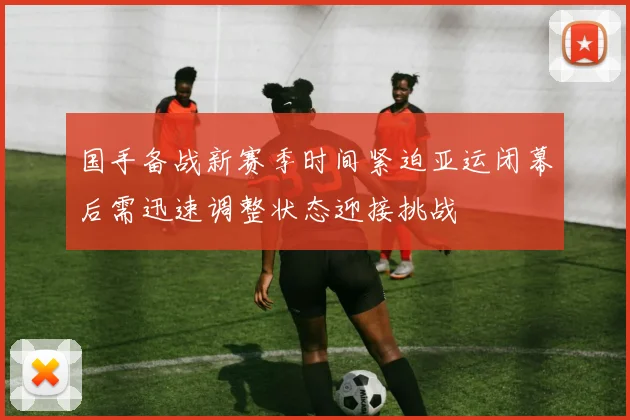国手备战新赛季时间紧迫亚运闭幕后需迅速调整状态迎接挑战
