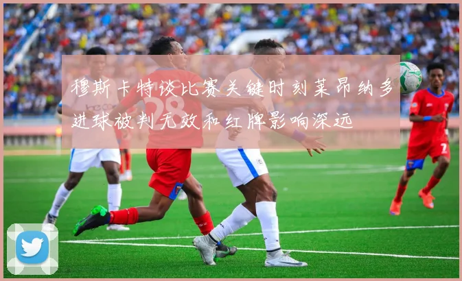 穆斯卡特谈比赛关键时刻莱昂纳多进球被判无效和红牌影响深远