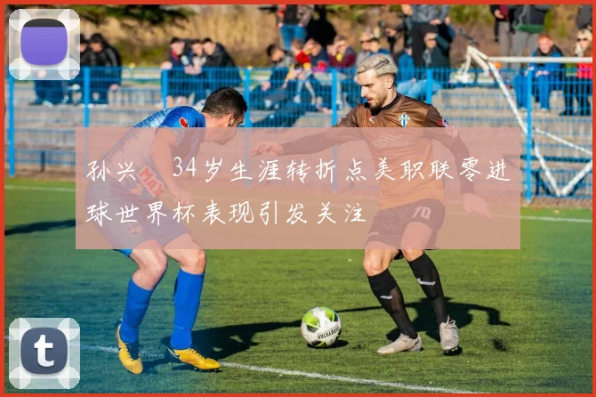 孙兴慜34岁生涯转折点美职联零进球世界杯表现引发关注