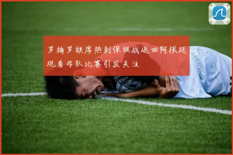罗梅罗缺席热刺保级战返回阿根廷观看母队比赛引发关注