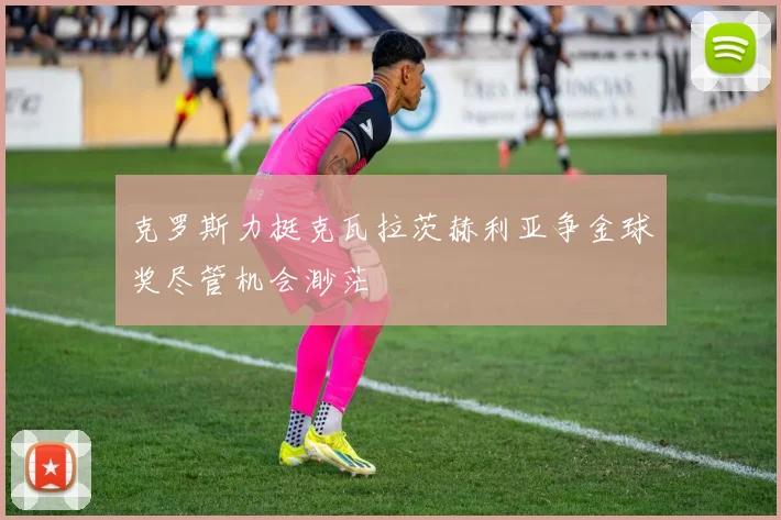 克罗斯力挺克瓦拉茨赫利亚争金球奖尽管机会渺茫