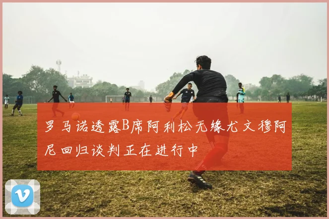 罗马诺透露B席阿利松无缘尤文穆阿尼回归谈判正在进行中