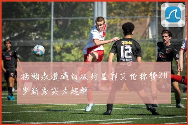 杨瀚森遭遇钉板封盖郭艾伦称赞20岁新秀实力超群