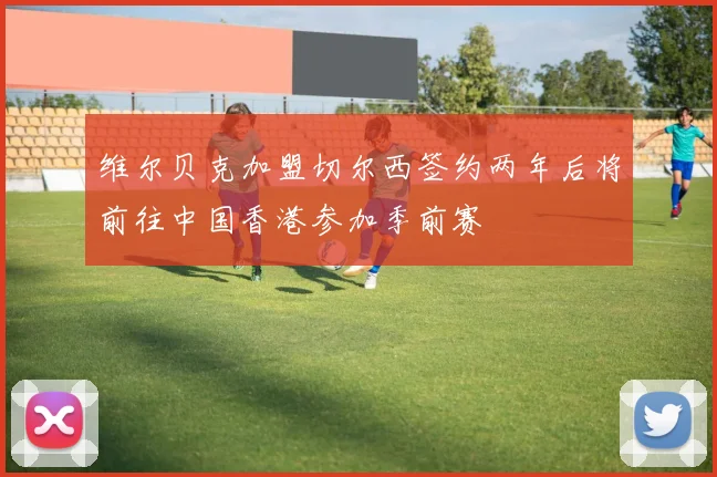 维尔贝克加盟切尔西签约两年后将前往中国香港参加季前赛